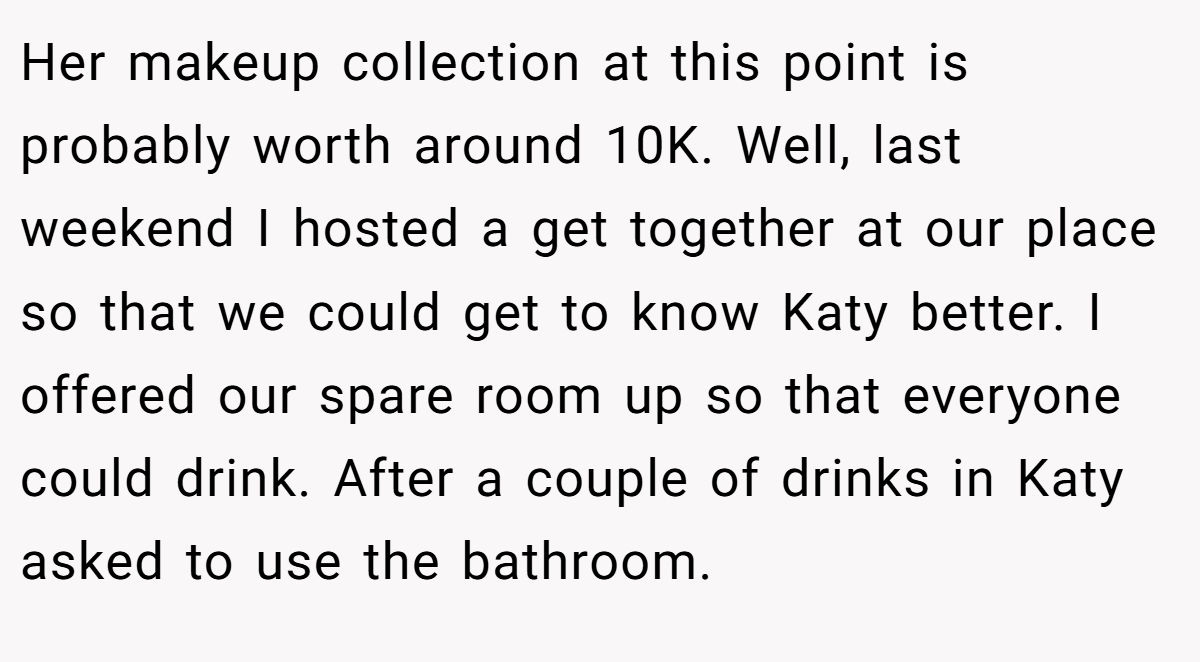 Her makeup collection at this point is probably worth around 10K. Well, last weekend I hosted a get together at our place so that we could get to know Katy better. I offered our spare room up so that everyone could drink. After a couple of drinks in Katy asked to use the bathroom.