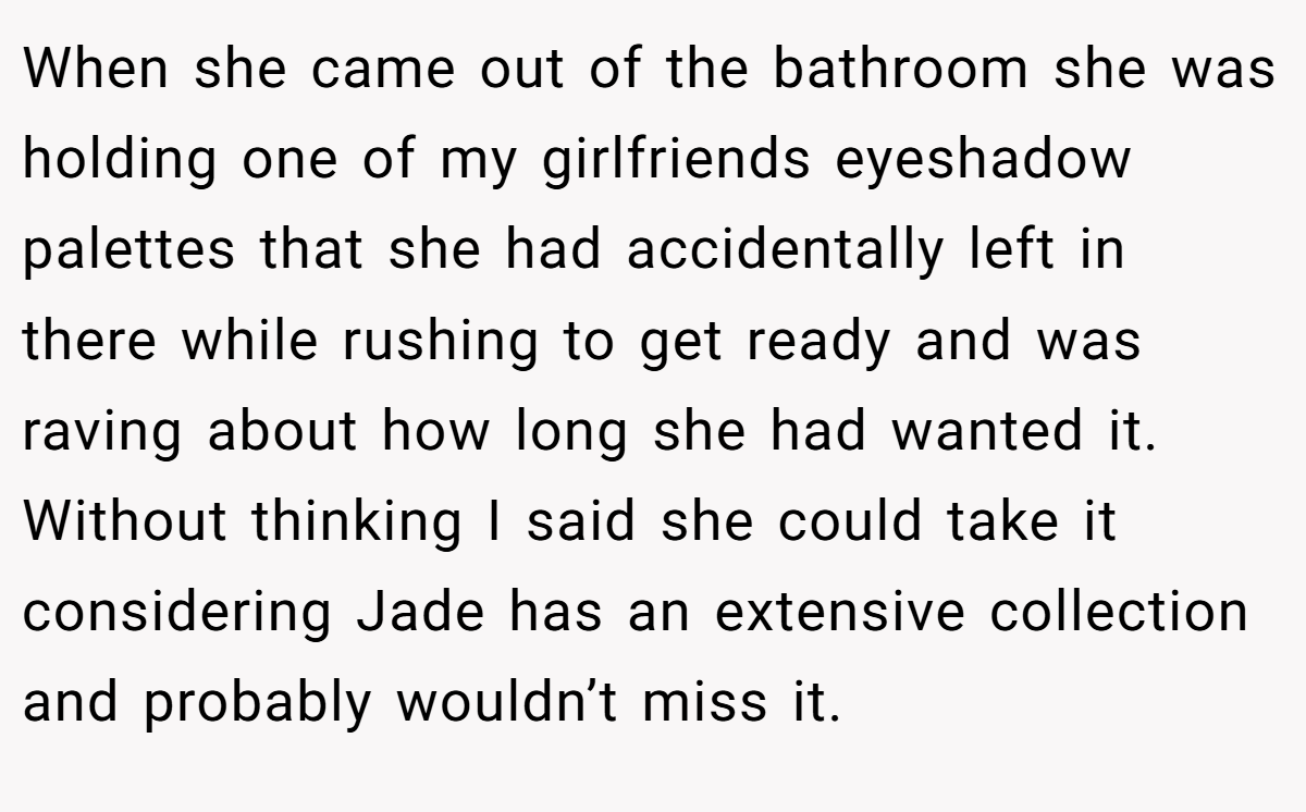 When she came out of the bathroom she was holding one of my girlfriends eyeshadow palettes that she had accidentally left in there while rushing to get ready and was raving about how long she had wanted it. Without thinking I said she could take it considering Jade has an extensive collection and probably wouldn’t miss it.