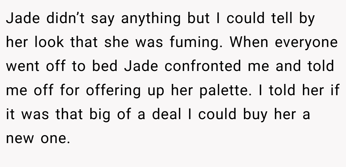 Jade didn’t say anything but I could tell by her look that she was fuming. When everyone went off to bed Jade confronted me and told me off for offering up her palette. I told her if it was that big of a deal I could buy her a new one.