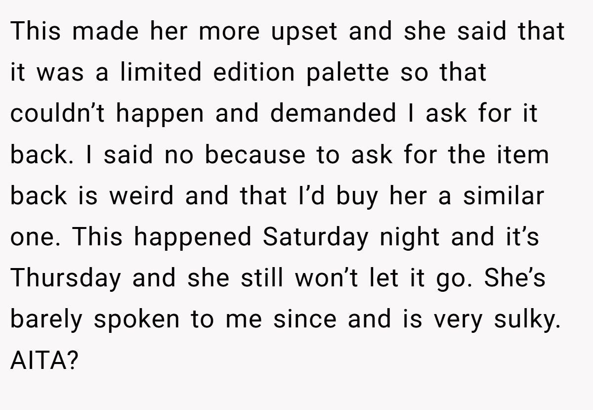 This made her more upset and she said that it was a limited edition palette so that couldn’t happen and demanded I ask for it back. I said no because to ask for the item back is weird and that I’d buy her a similar one. This happened Saturday night and it’s Thursday and she still won’t let it go. She’s barely spoken to me since and is very sulky. AITA?