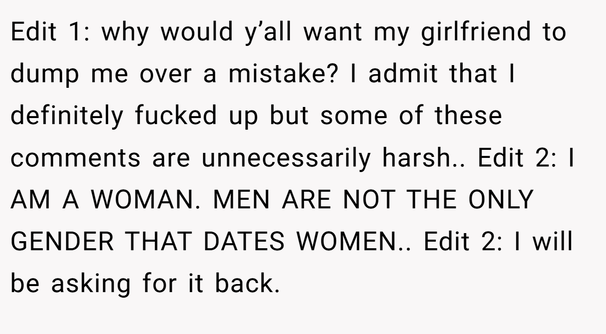 Edit 1: why would y’all want my girlfriend to dump me over a mistake? I admit that I definitely fucked up but some of these comments are unnecessarily harsh.. Edit 2: I AM A WOMAN. MEN ARE NOT THE ONLY GENDER THAT DATES WOMEN.. Edit 2: I will be asking for it back.