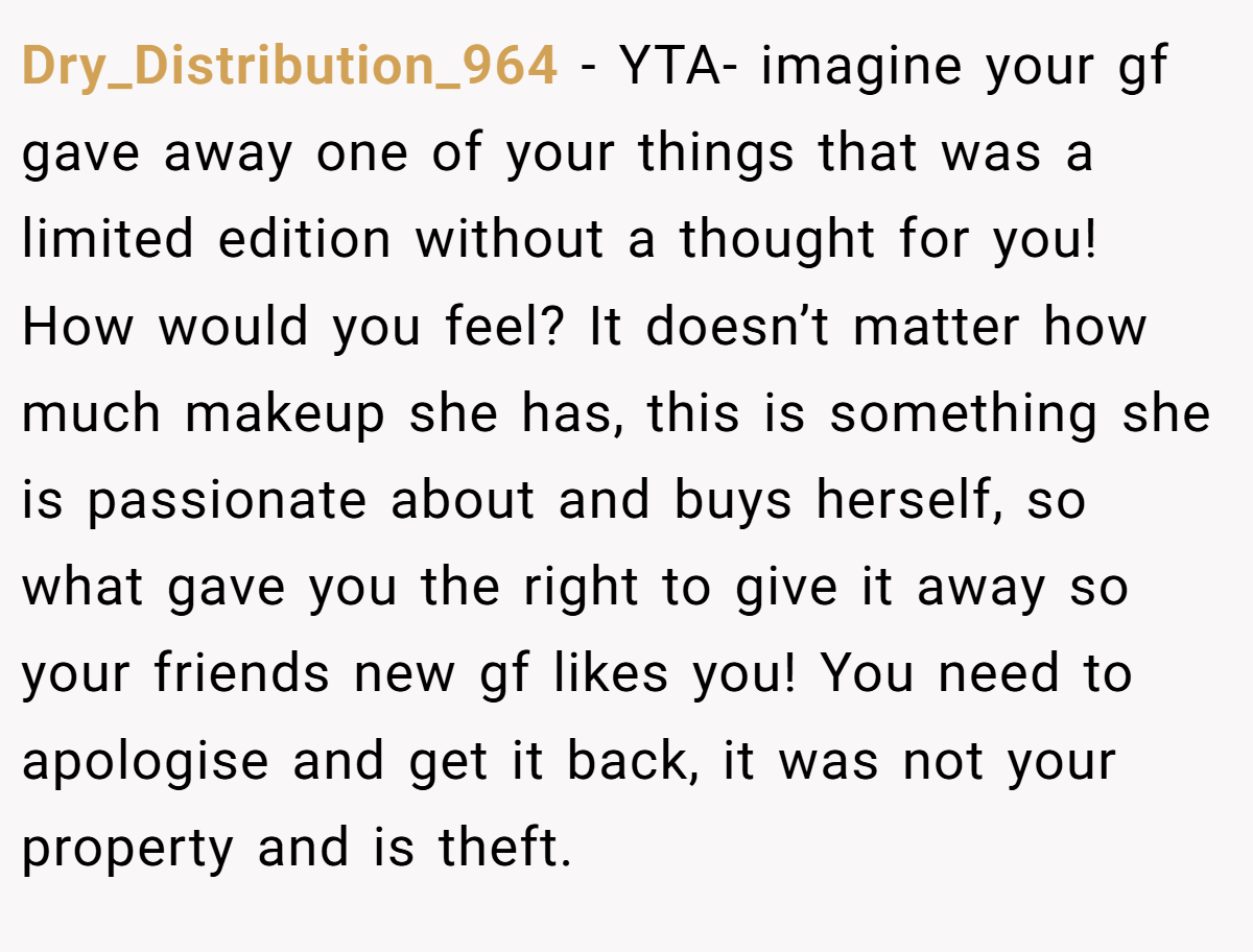 Dry_Distribution_964 − YTA- imagine your gf gave away one of your things that was a limited edition without a thought for you! How would you feel? It doesn’t matter how much makeup she has, this is something she is passionate about and buys herself, so what gave you the right to give it away so your friends new gf likes you! You need to apologise and get it back, it was not your property and is theft.