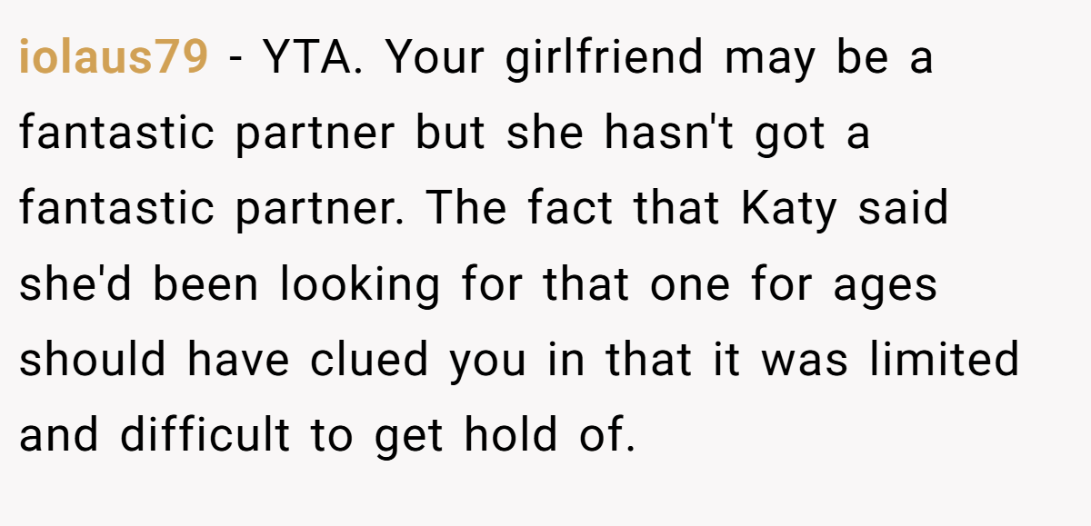 iolaus79 − YTA. Your girlfriend may be a fantastic partner but she hasn't got a fantastic partner. The fact that Katy said she'd been looking for that one for ages should have clued you in that it was limited and difficult to get hold of.