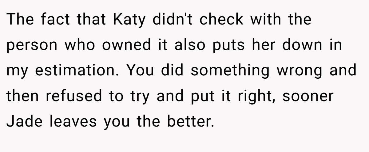 The fact that Katy didn't check with the person who owned it also puts her down in my estimation. You did something wrong and then refused to try and put it right, sooner Jade leaves you the better.