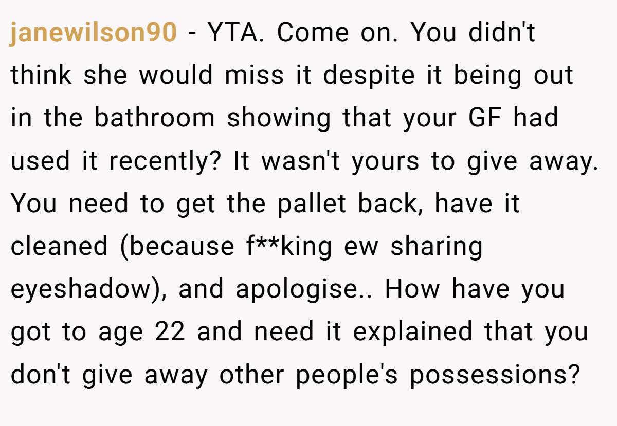 janewilson90 − YTA. Come on. You didn't think she would miss it despite it being out in the bathroom showing that your GF had used it recently? It wasn't yours to give away. You need to get the pallet back, have it cleaned (because f**king ew sharing eyeshadow), and apologise.. How have you got to age 22 and need it explained that you don't give away other people's possessions?