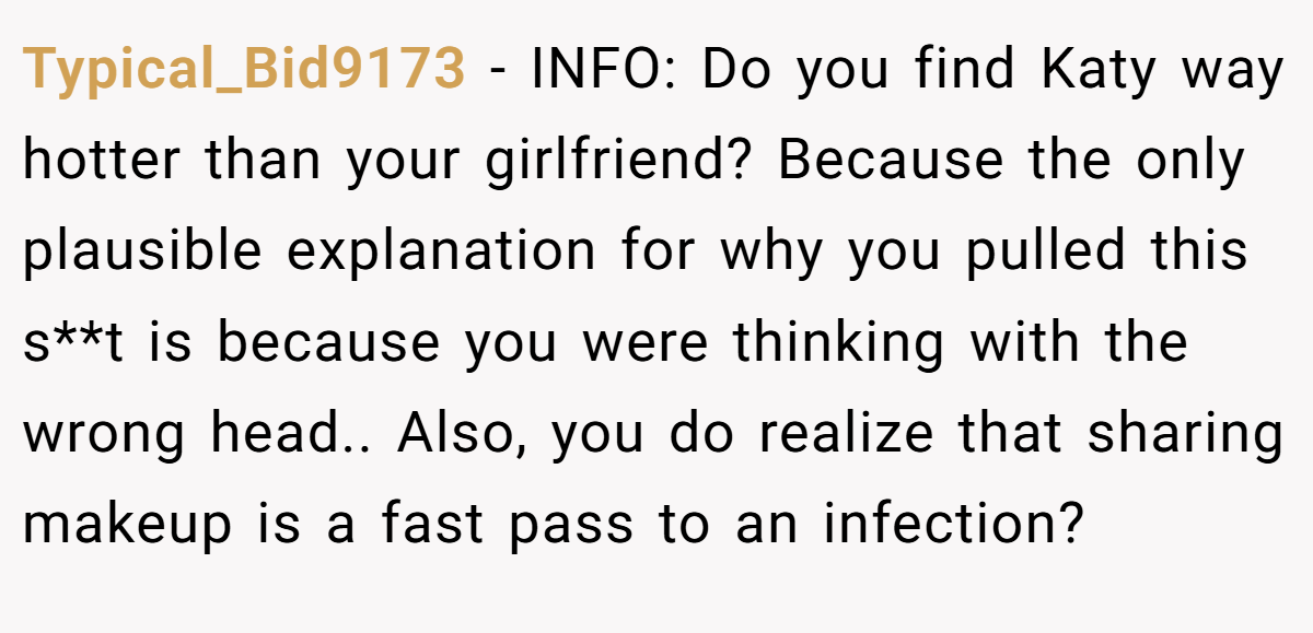 Typical_Bid9173 − INFO: Do you find Katy way hotter than your girlfriend? Because the only plausible explanation for why you pulled this s**t is because you were thinking with the wrong head.. Also, you do realize that sharing makeup is a fast pass to an infection?
