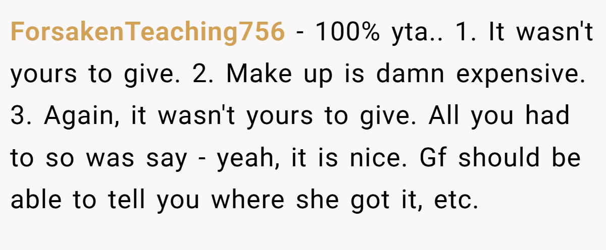 ForsakenTeaching756 − 100% yta.. 1. It wasn't yours to give. 2. Make up is damn expensive. 3. Again, it wasn't yours to give. All you had to so was say - yeah, it is nice. Gf should be able to tell you where she got it, etc.