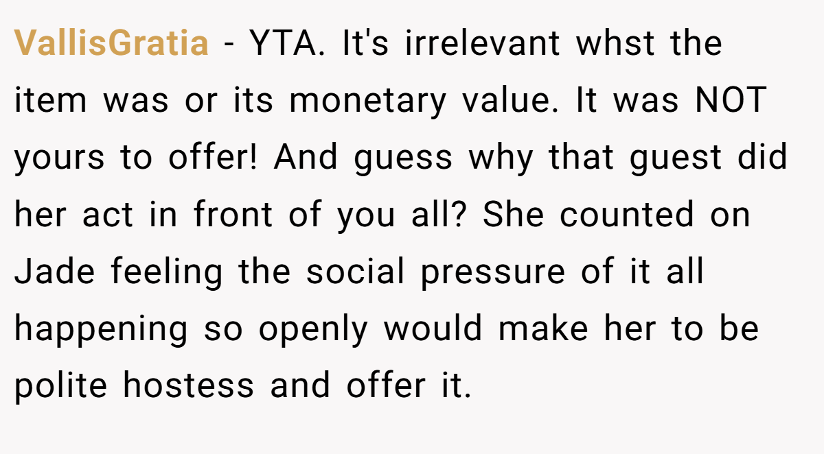VallisGratia − YTA. It's irrelevant whst the item was or its monetary value. It was NOT yours to offer! And guess why that guest did her act in front of you all? She counted on Jade feeling the social pressure of it all happening so openly would make her to be polite hostess and offer it.