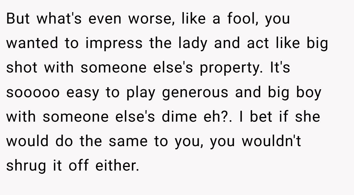 But what's even worse, like a fool, you wanted to impress the lady and act like big shot with someone else's property. It's sooooo easy to play generous and big boy with someone else's dime eh?. I bet if she would do the same to you, you wouldn't shrug it off either.