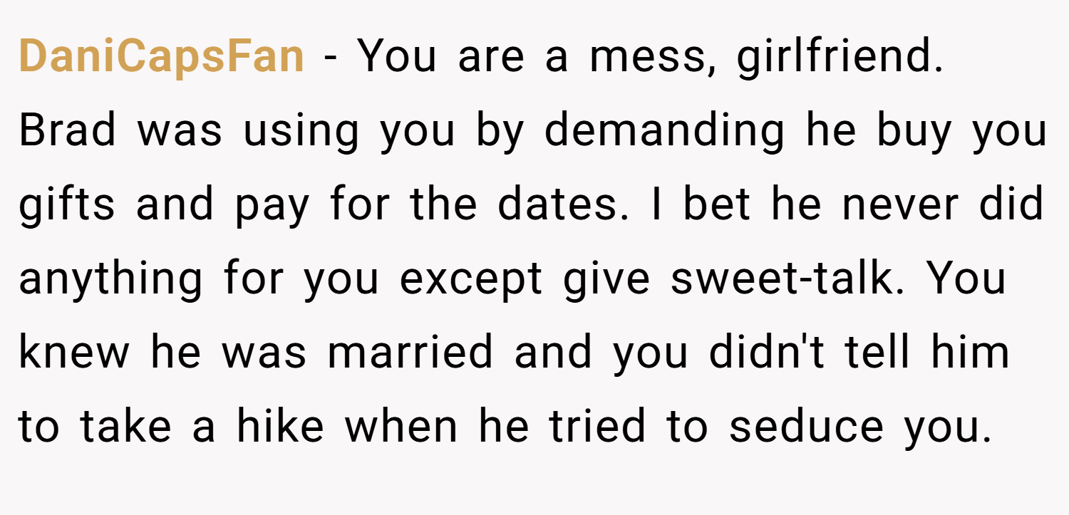 DaniCapsFan − You are a mess, girlfriend. Brad was using you by demanding he buy you gifts and pay for the dates. I bet he never did anything for you except give sweet-talk. You knew he was married and you didn't tell him to take a hike when he tried to seduce you.
