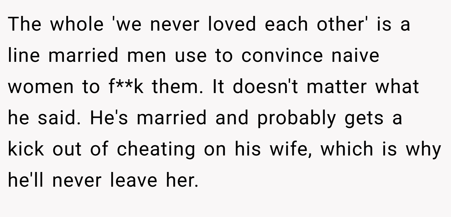 The whole 'we never loved each other' is a line married men use to convince naive women to f**k them. It doesn't matter what he said. He's married and probably gets a kick out of cheating on his wife, which is why he'll never leave her.
