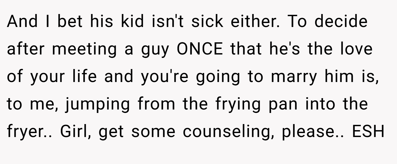 And I bet his kid isn't sick either. To decide after meeting a guy ONCE that he's the love of your life and you're going to marry him is, to me, jumping from the frying pan into the fryer.. Girl, get some counseling, please.. ESH