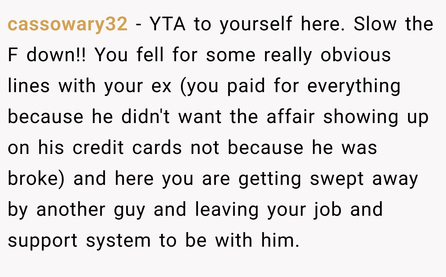 cassowary32 − YTA to yourself here. Slow the F down!! You fell for some really obvious lines with your ex (you paid for everything because he didn't want the affair showing up on his credit cards not because he was broke) and here you are getting swept away by another guy and leaving your job and support system to be with him.