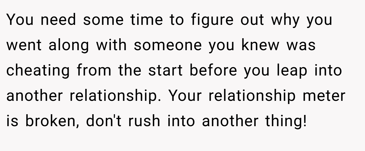 You need some time to figure out why you went along with someone you knew was cheating from the start before you leap into another relationship. Your relationship meter is broken, don't rush into another thing!