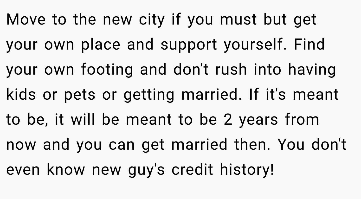 Move to the new city if you must but get your own place and support yourself. Find your own footing and don't rush into having kids or pets or getting married. If it's meant to be, it will be meant to be 2 years from now and you can get married then. You don't even know new guy's credit history!