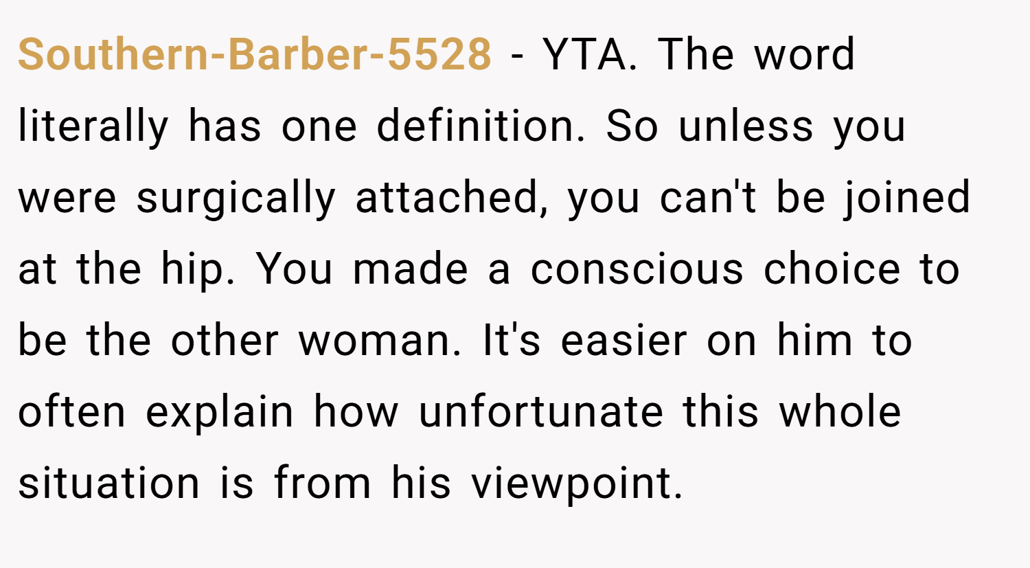 Southern-Barber-5528 − YTA. The word literally has one definition. So unless you were surgically attached, you can't be joined at the hip. You made a conscious choice to be the other woman. It's easier on him to often explain how unfortunate this whole situation is from his viewpoint.