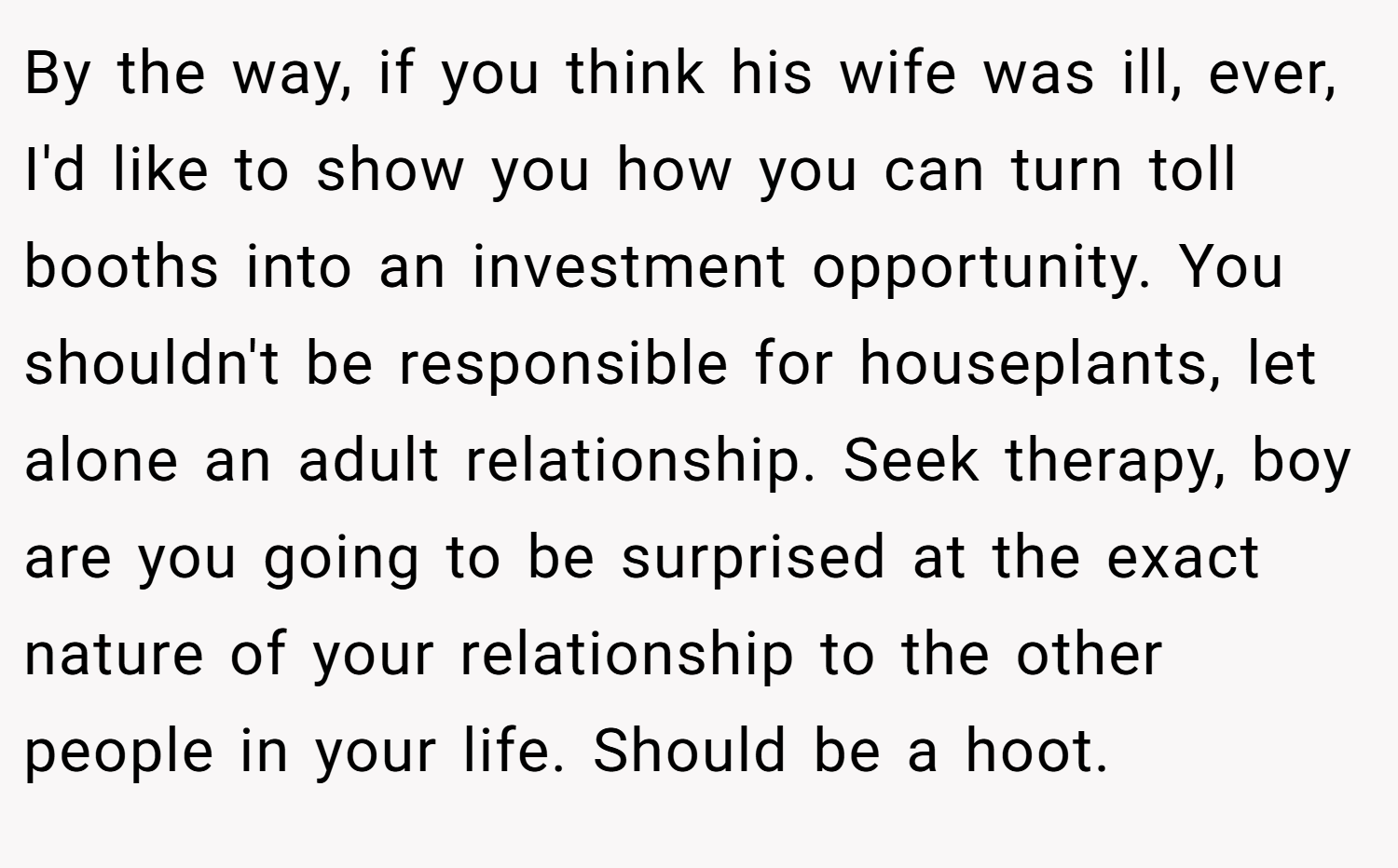 By the way, if you think his wife was ill, ever, I'd like to show you how you can turn toll booths into an investment opportunity. You shouldn't be responsible for houseplants, let alone an adult relationship. Seek therapy, boy are you going to be surprised at the exact nature of your relationship to the other people in your life. Should be a hoot.