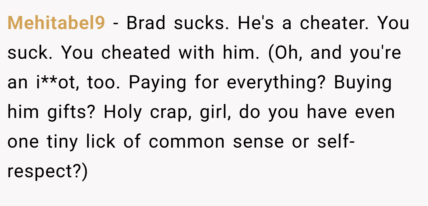 Mehitabel9 − Brad sucks. He's a cheater. You suck. You cheated with him. (Oh, and you're an i**ot, too. Paying for everything? Buying him gifts? Holy crap, girl, do you have even one tiny lick of common sense or self-respect?)