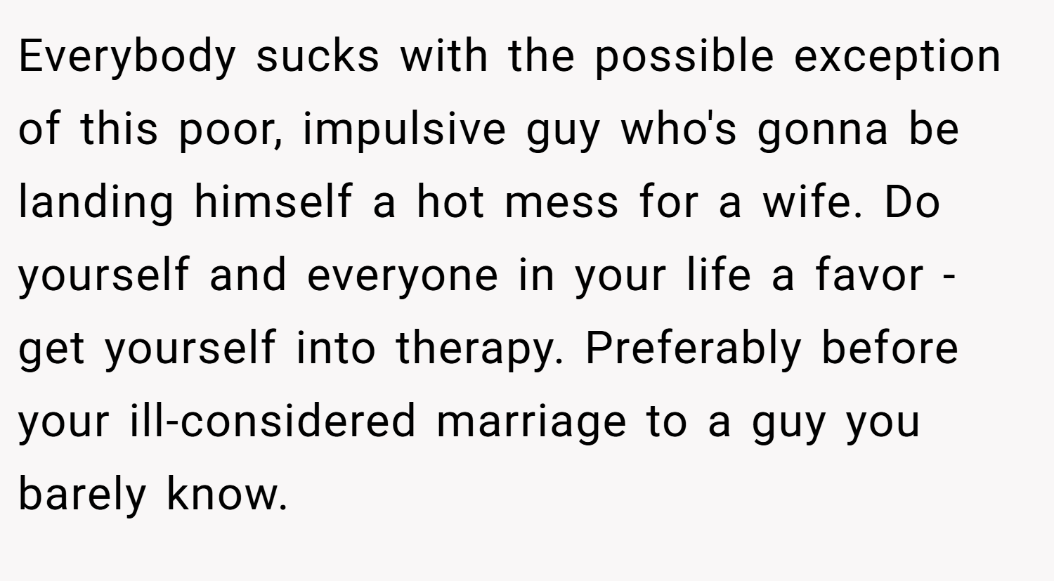 Everybody sucks with the possible exception of this poor, impulsive guy who's gonna be landing himself a hot mess for a wife. Do yourself and everyone in your life a favor - get yourself into therapy. Preferably before your ill-considered marriage to a guy you barely know.