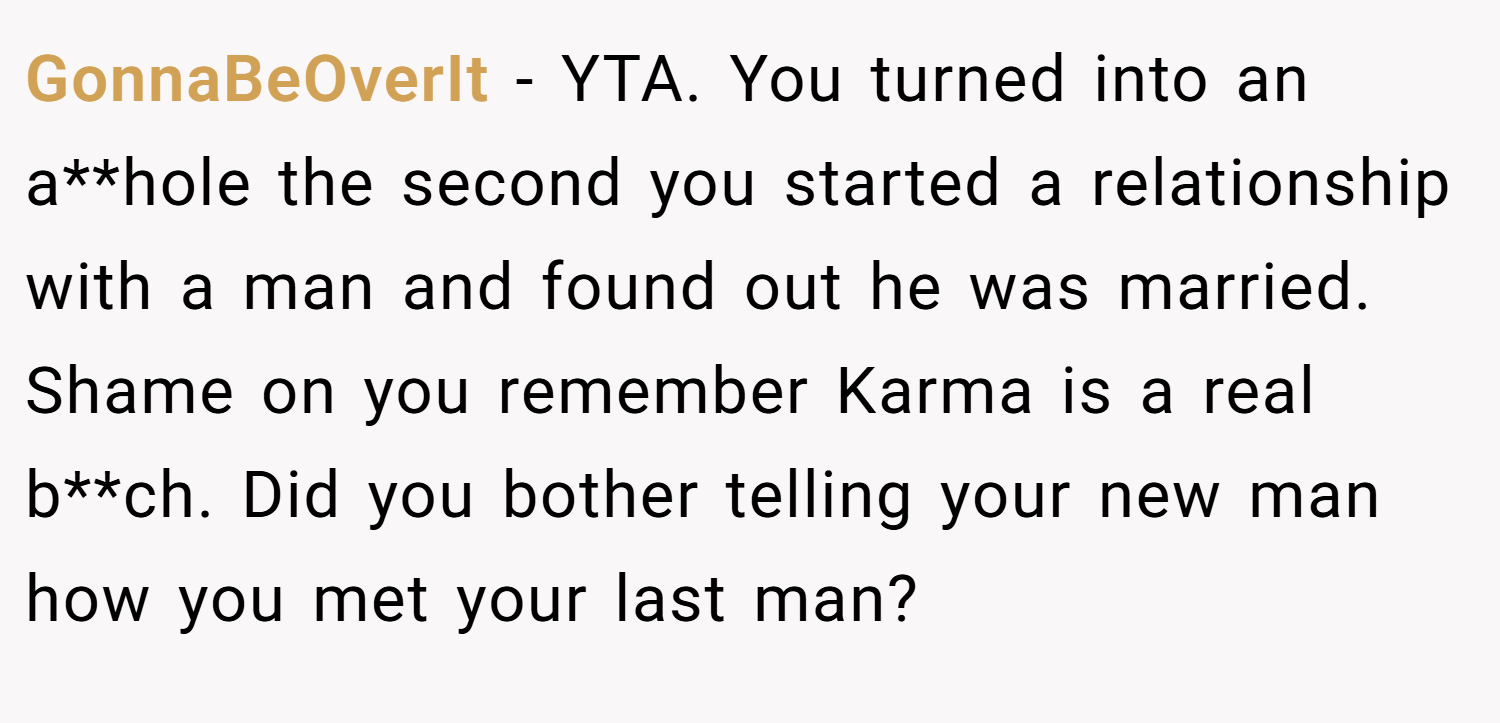 GonnaBeOverIt − YTA. You turned into an a**hole the second you started a relationship with a man and found out he was married. Shame on you remember Karma is a real b**ch. Did you bother telling your new man how you met your last man?