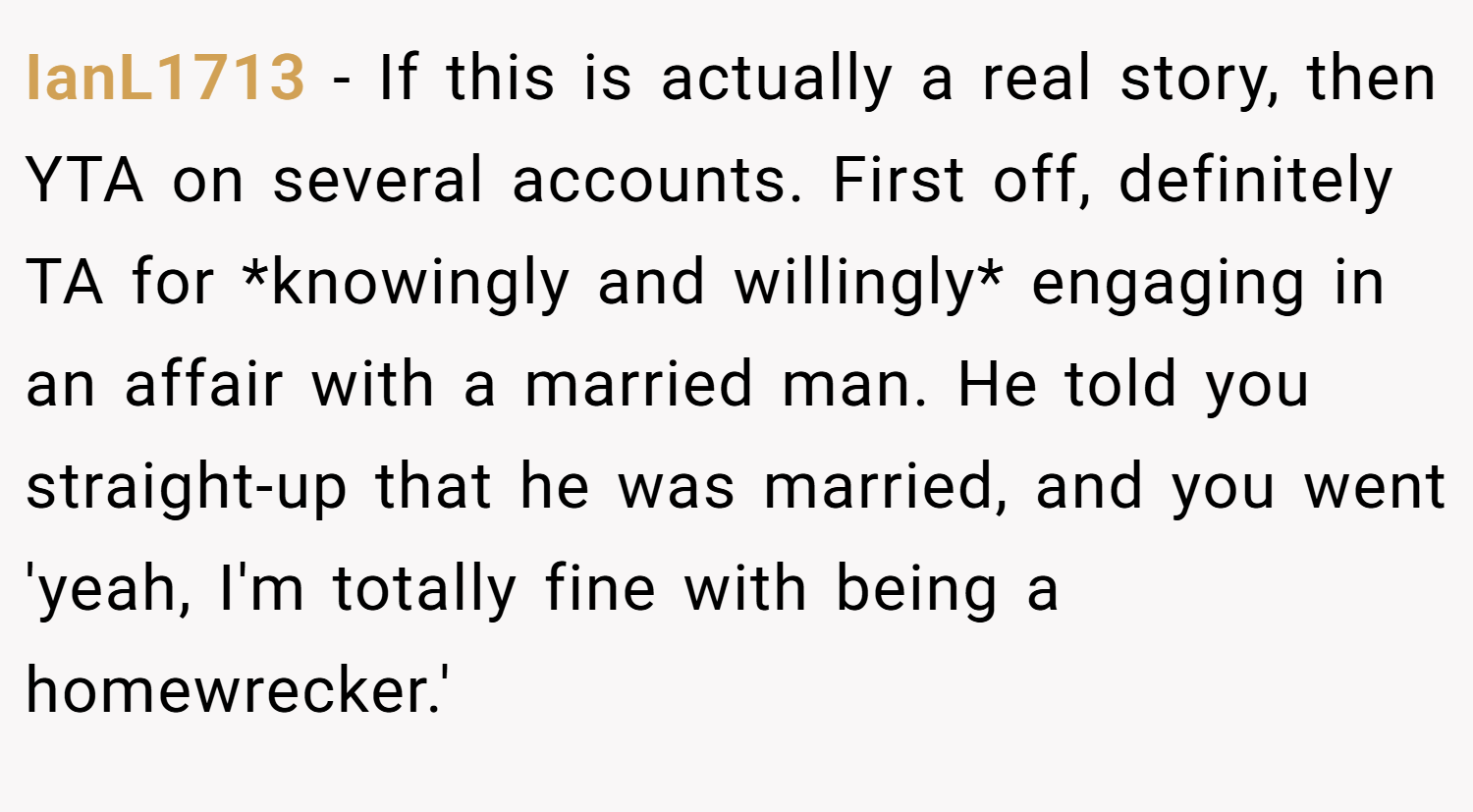 IanL1713 − If this is actually a real story, then YTA on several accounts. First off, definitely TA for *knowingly and willingly* engaging in an affair with a married man. He told you straight-up that he was married, and you went 'yeah, I'm totally fine with being a homewrecker.'