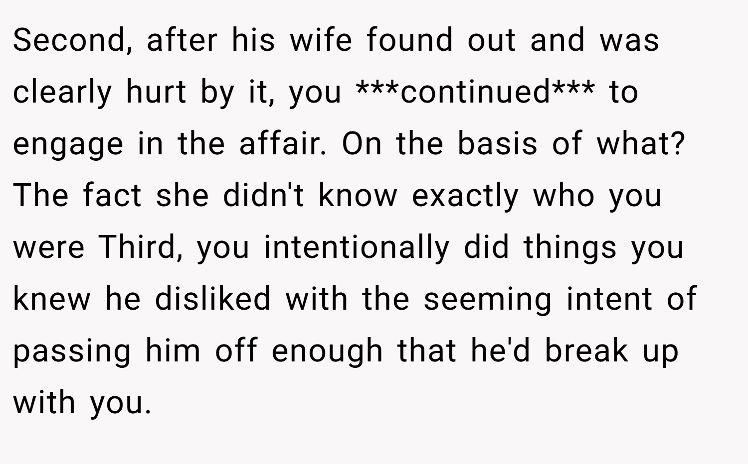 Second, after his wife found out and was clearly hurt by it, you ***continued*** to engage in the affair. On the basis of what? The fact she didn't know exactly who you were Third, you intentionally did things you knew he disliked with the seeming intent of passing him off enough that he'd break up with you.