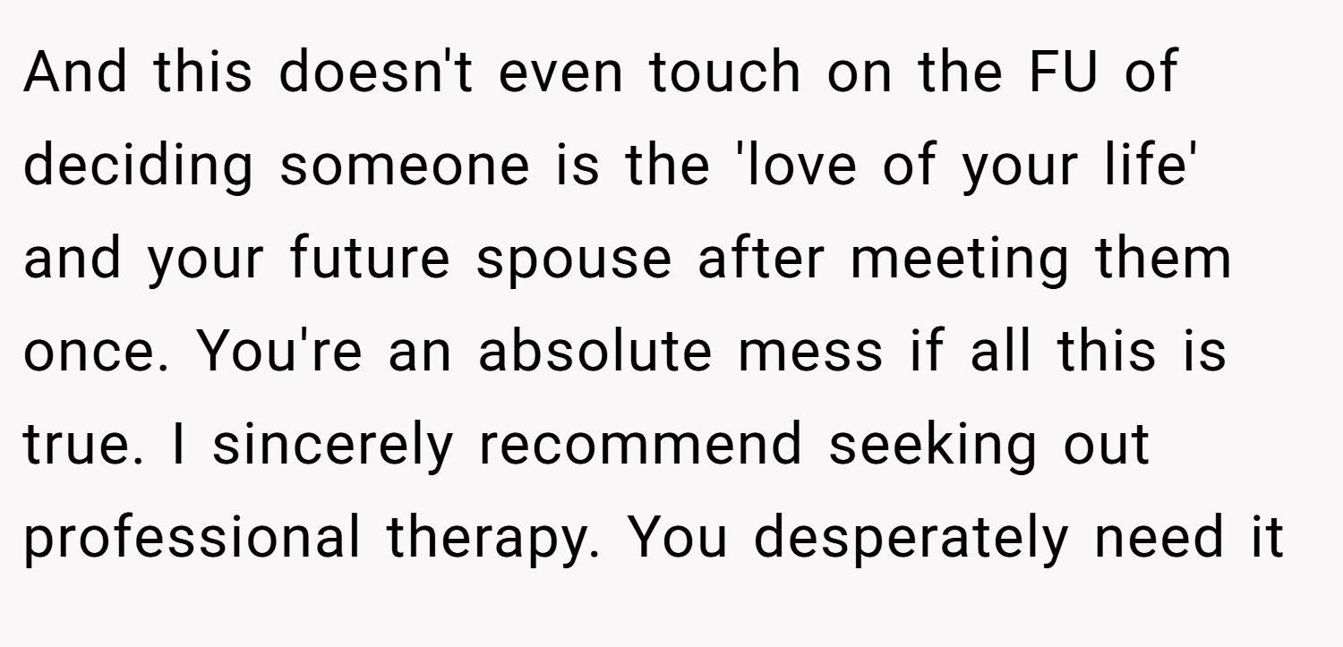 And this doesn't even touch on the FU of deciding someone is the 'love of your life' and your future spouse after meeting them once. You're an absolute mess if all this is true. I sincerely recommend seeking out professional therapy. You desperately need it