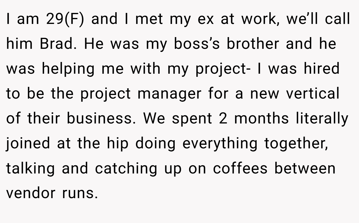 I am 29(F) and I met my ex at work, we’ll call him Brad. He was my boss’s brother and he was helping me with my project- I was hired to be the project manager for a new vertical of their business. We spent 2 months literally joined at the hip doing everything together, talking and catching up on coffees between vendor runs.