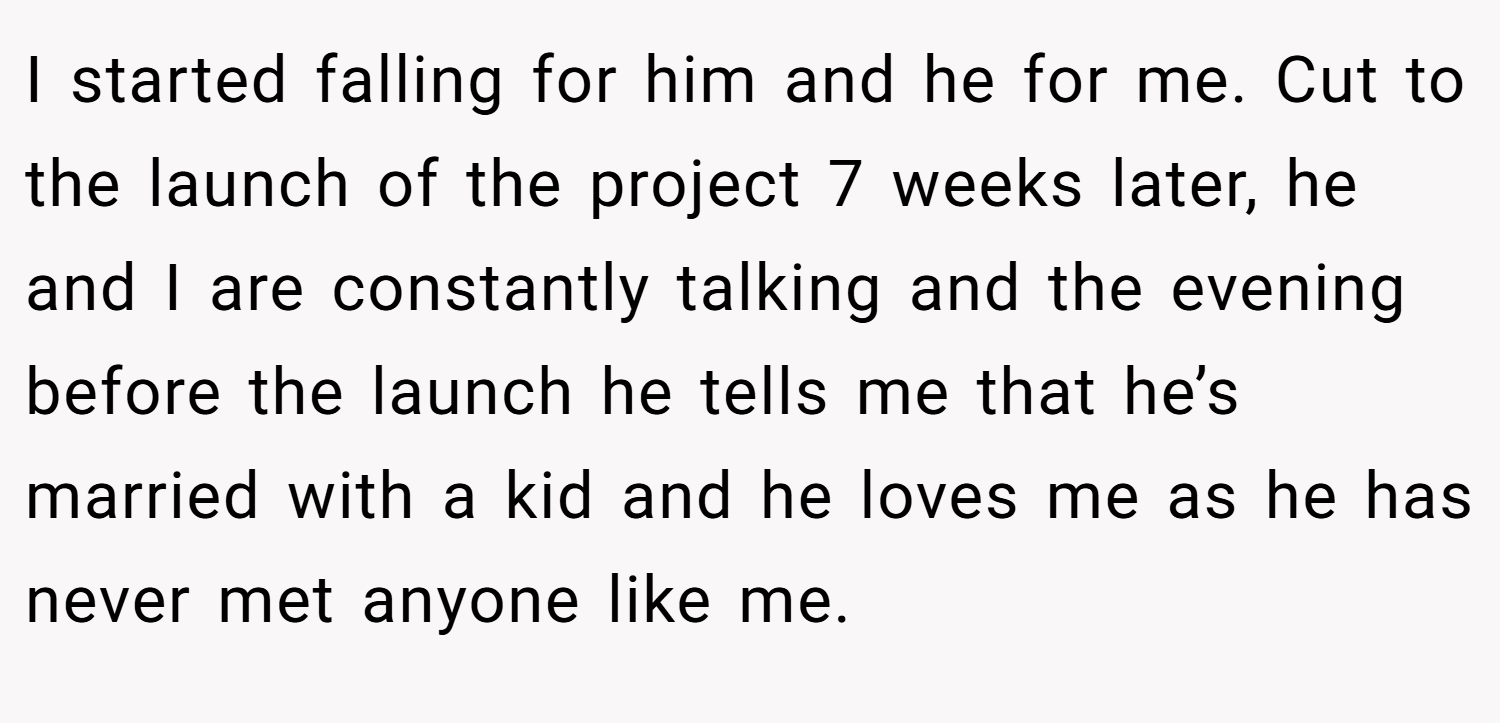 I started falling for him and he for me. Cut to the launch of the project 7 weeks later, he and I are constantly talking and the evening before the launch he tells me that he’s married with a kid and he loves me as he has never met anyone like me.