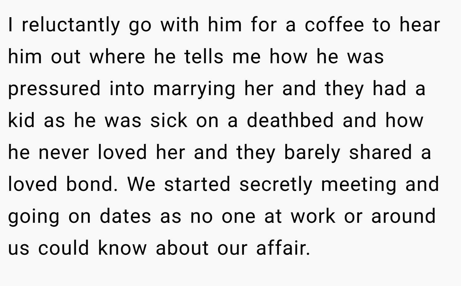 I reluctantly go with him for a coffee to hear him out where he tells me how he was pressured into marrying her and they had a kid as he was sick on a deathbed and how he never loved her and they barely shared a loved bond. We started secretly meeting and going on dates as no one at work or around us could know about our affair.