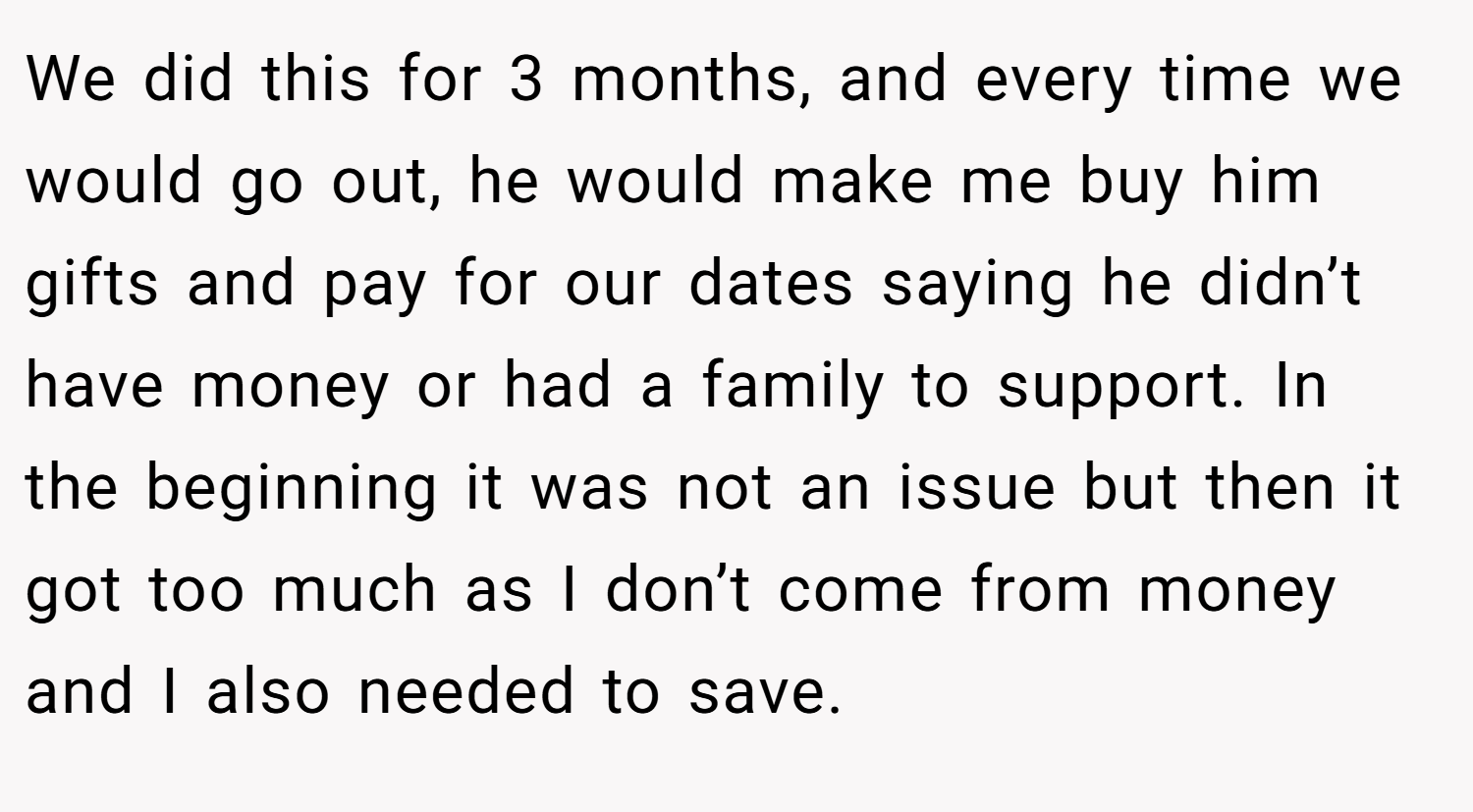 We did this for 3 months, and every time we would go out, he would make me buy him gifts and pay for our dates saying he didn’t have money or had a family to support. In the beginning it was not an issue but then it got too much as I don’t come from money and I also needed to save.