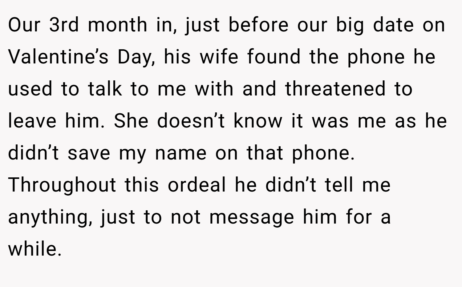 Our 3rd month in, just before our big date on Valentine’s Day, his wife found the phone he used to talk to me with and threatened to leave him. She doesn’t know it was me as he didn’t save my name on that phone. Throughout this ordeal he didn’t tell me anything, just to not message him for a while.