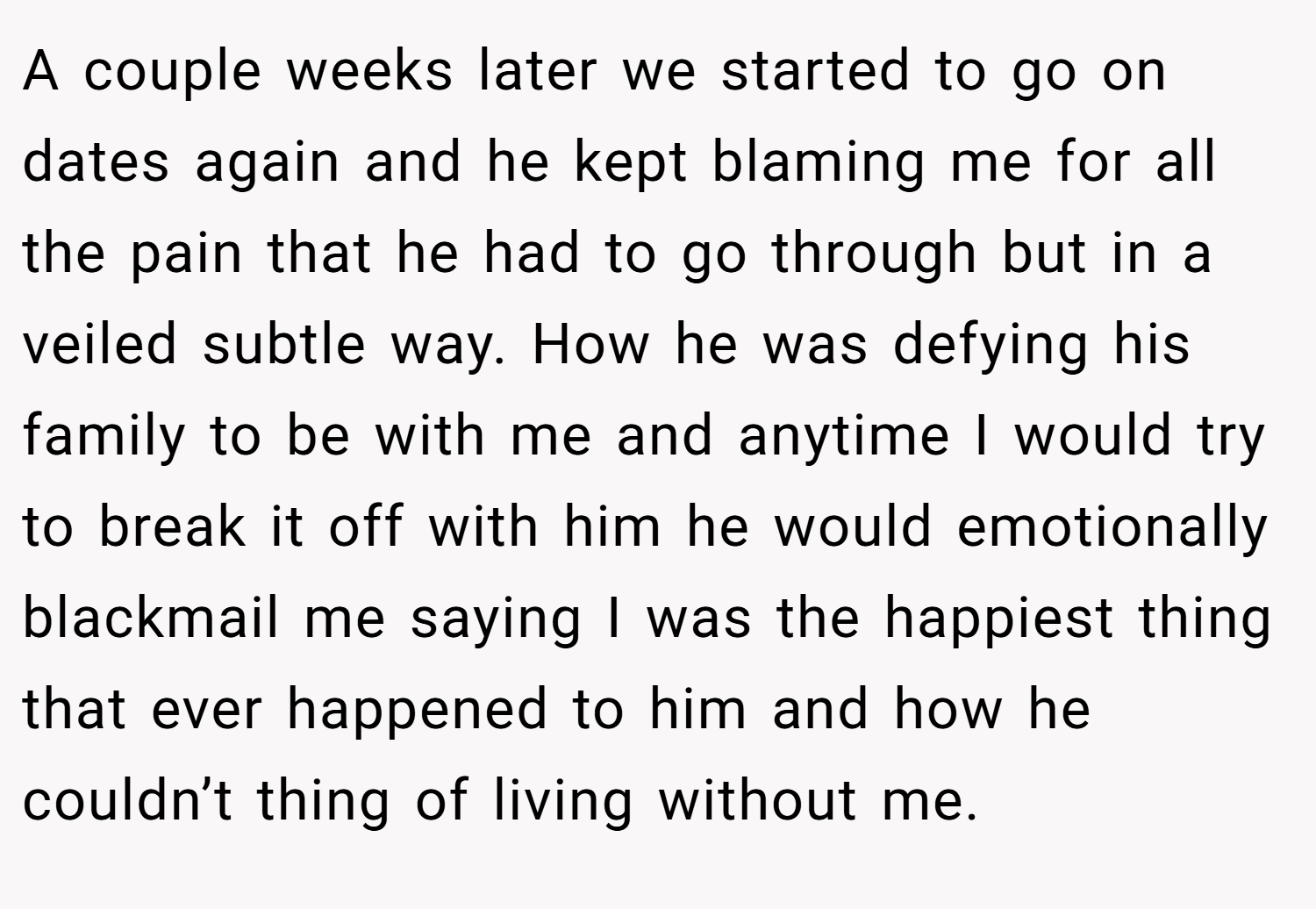A couple weeks later we started to go on dates again and he kept blaming me for all the pain that he had to go through but in a veiled subtle way. How he was defying his family to be with me and anytime I would try to break it off with him he would emotionally blackmail me saying I was the happiest thing that ever happened to him and how he couldn’t thing of living without me.