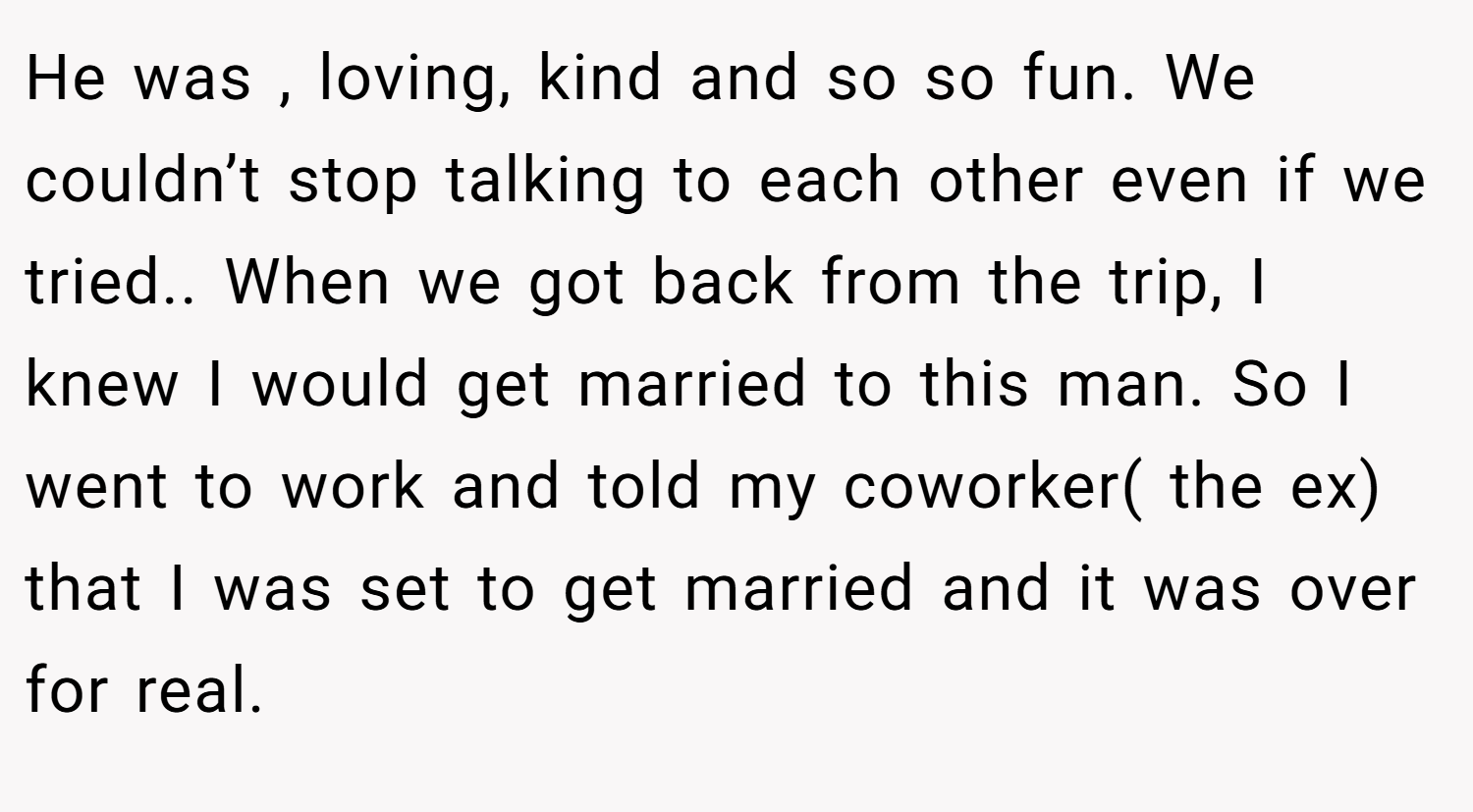 He was , loving, kind and so so fun. We couldn’t stop talking to each other even if we tried.. When we got back from the trip, I knew I would get married to this man. So I went to work and told my coworker( the ex) that I was set to get married and it was over for real.