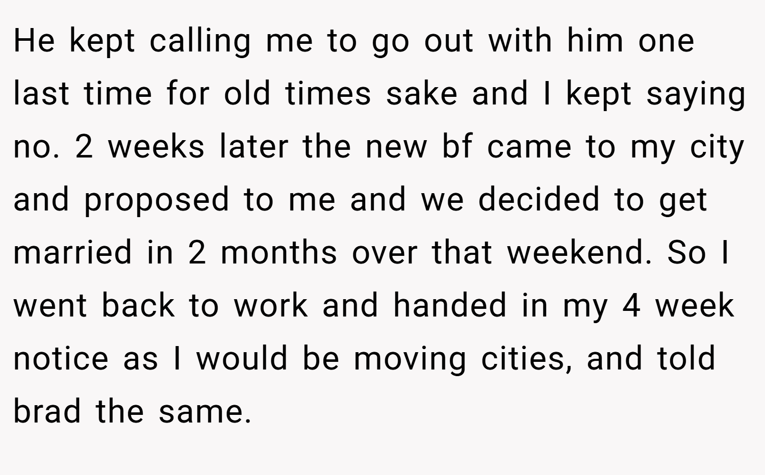 He kept calling me to go out with him one last time for old times sake and I kept saying no. 2 weeks later the new bf came to my city and proposed to me and we decided to get married in 2 months over that weekend. So I went back to work and handed in my 4 week notice as I would be moving cities, and told brad the same.