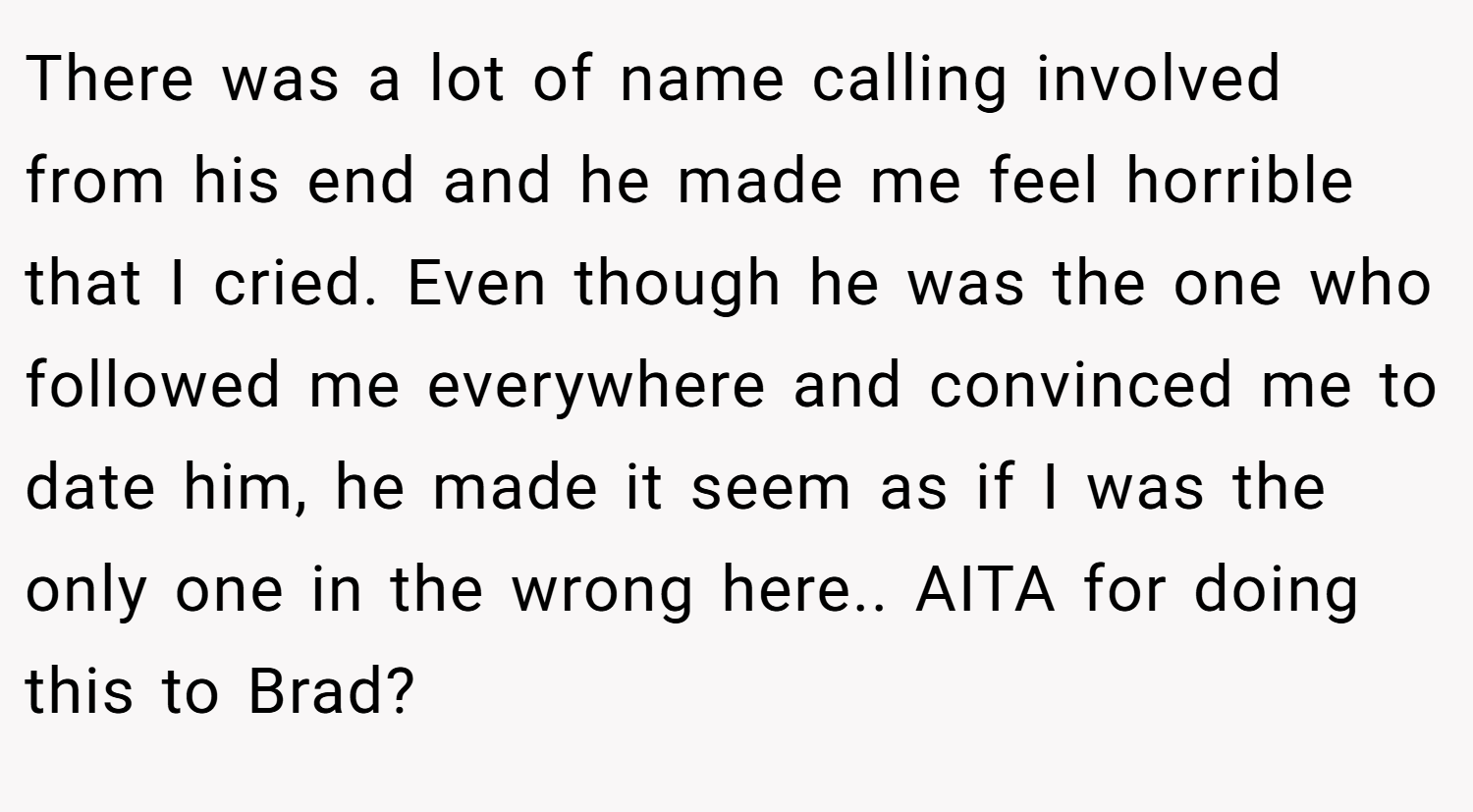 There was a lot of name calling involved from his end and he made me feel horrible that I cried. Even though he was the one who followed me everywhere and convinced me to date him, he made it seem as if I was the only one in the wrong here.. AITA for doing this to Brad?