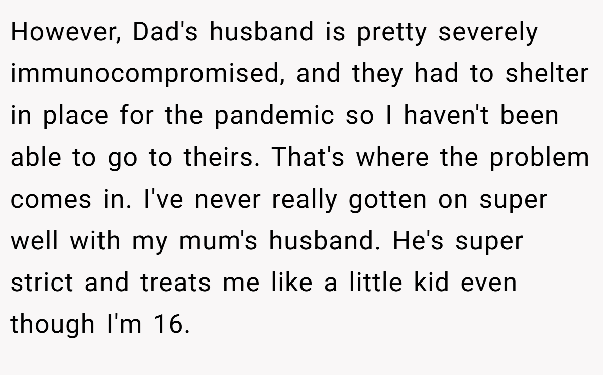However, Dad's husband is pretty severely immunocompromised, and they had to shelter in place for the pandemic so I haven't been able to go to theirs. That's where the problem comes in. I've never really gotten on super well with my mum's husband. He's super strict and treats me like a little kid even though I'm 16.