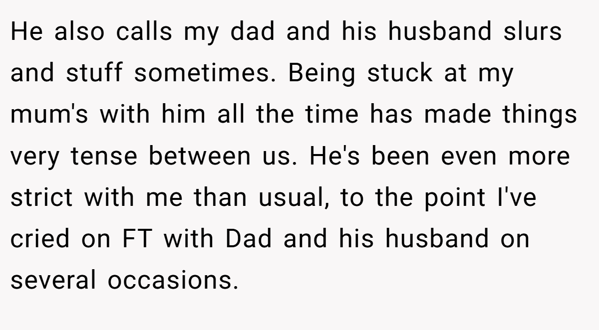 He also calls my dad and his husband slurs and stuff sometimes. Being stuck at my mum's with him all the time has made things very tense between us. He's been even more strict with me than usual, to the point I've cried on FT with Dad and his husband on several occasions.