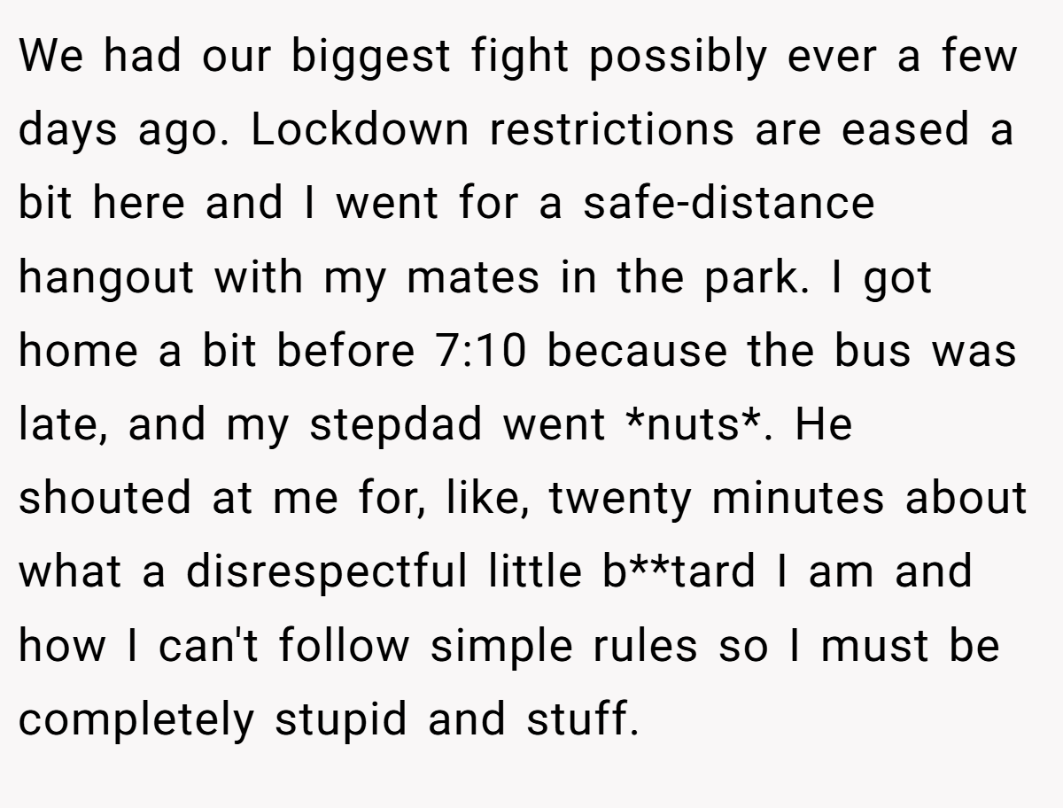 We had our biggest fight possibly ever a few days ago. Lockdown restrictions are eased a bit here and I went for a safe-distance hangout with my mates in the park. I got home a bit before 7:10 because the bus was late, and my stepdad went *nuts*. He shouted at me for, like, twenty minutes about what a disrespectful little b**tard I am and how I can't follow simple rules so I must be completely stupid and stuff.