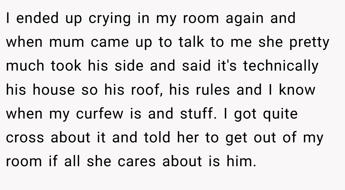 I ended up crying in my room again and when mum came up to talk to me she pretty much took his side and said it's technically his house so his roof, his rules and I know when my curfew is and stuff. I got quite cross about it and told her to get out of my room if all she cares about is him.