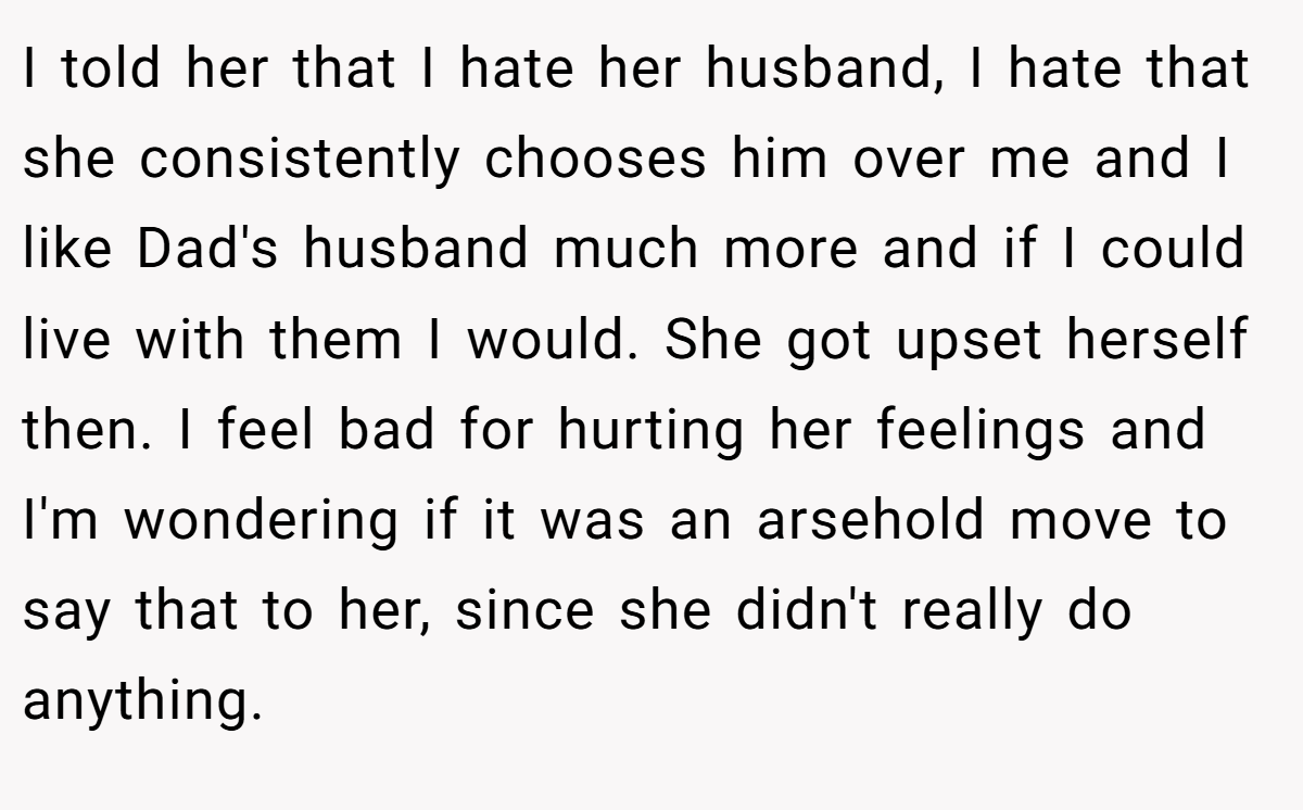 I told her that I hate her husband, I hate that she consistently chooses him over me and I like Dad's husband much more and if I could live with them I would. She got upset herself then. I feel bad for hurting her feelings and I'm wondering if it was an arsehold move to say that to her, since she didn't really do anything.