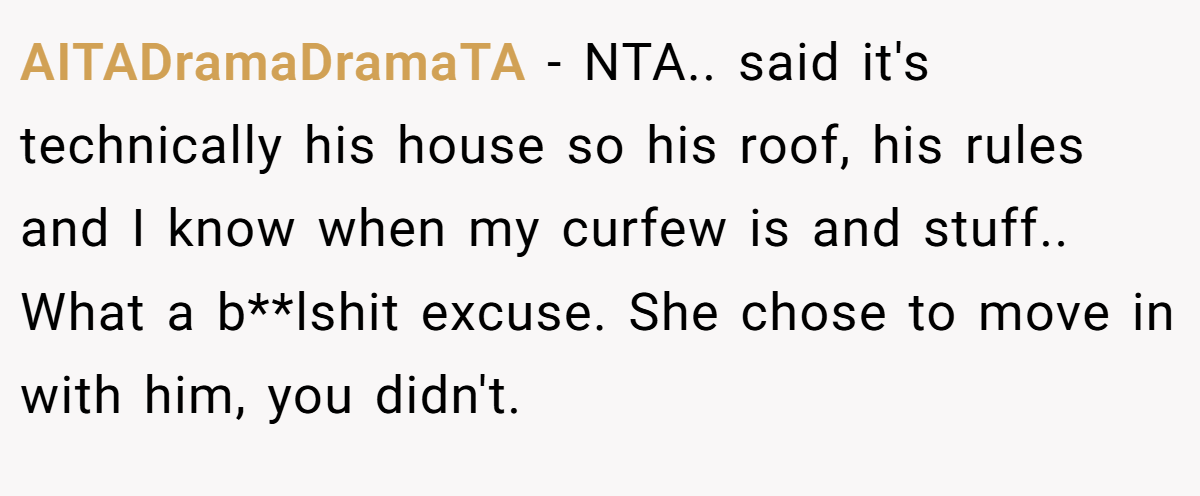 AITADramaDramaTA − NTA.. said it's technically his house so his roof, his rules and I know when my curfew is and stuff.. What a b**lshit excuse. She chose to move in with him, you didn't.