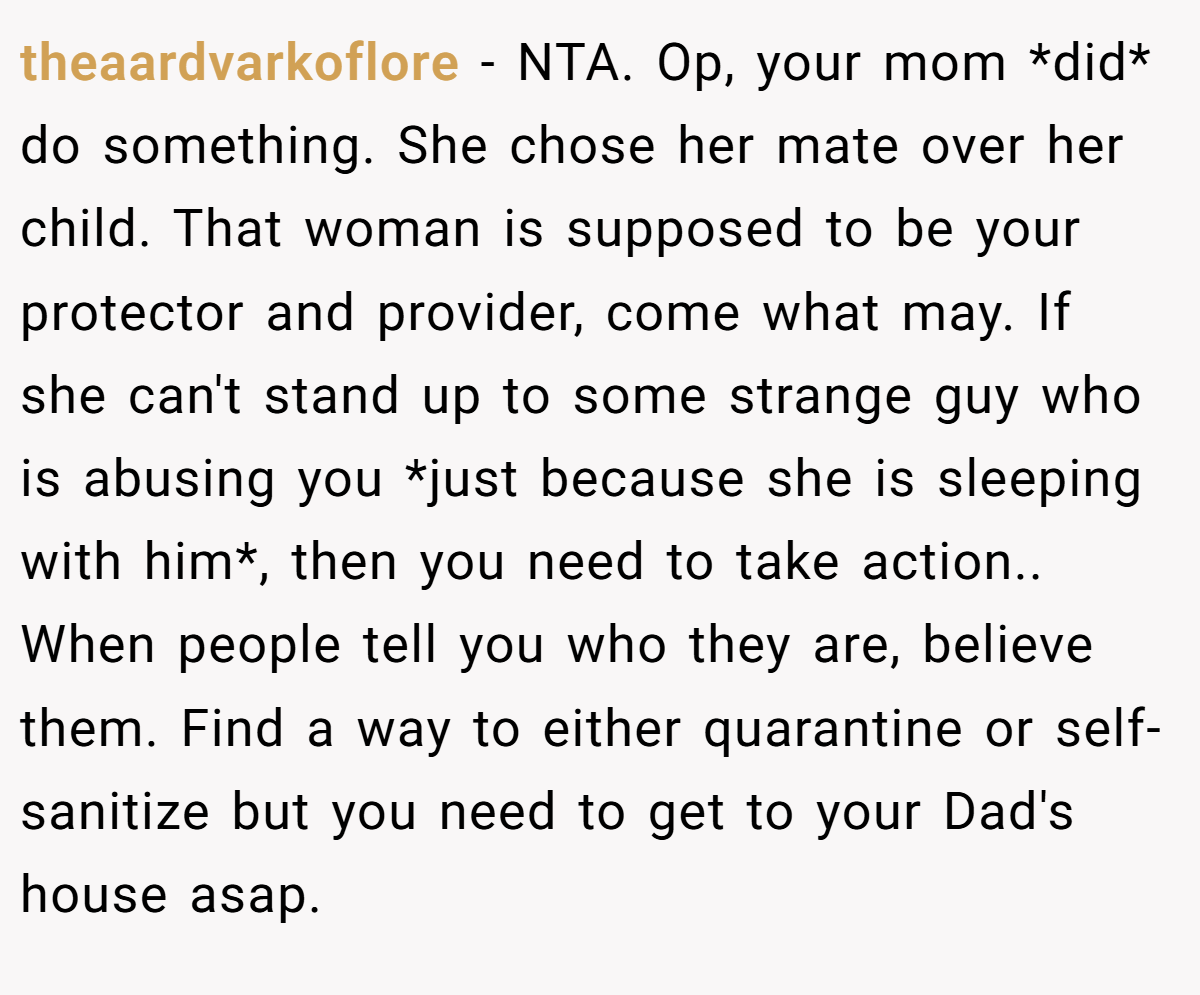theaardvarkoflore − NTA. Op, your mom *did* do something. She chose her mate over her child. That woman is supposed to be your protector and provider, come what may. If she can't stand up to some strange guy who is abusing you *just because she is sleeping with him*, then you need to take action.. When people tell you who they are, believe them. Find a way to either quarantine or self-sanitize but you need to get to your Dad's house asap.