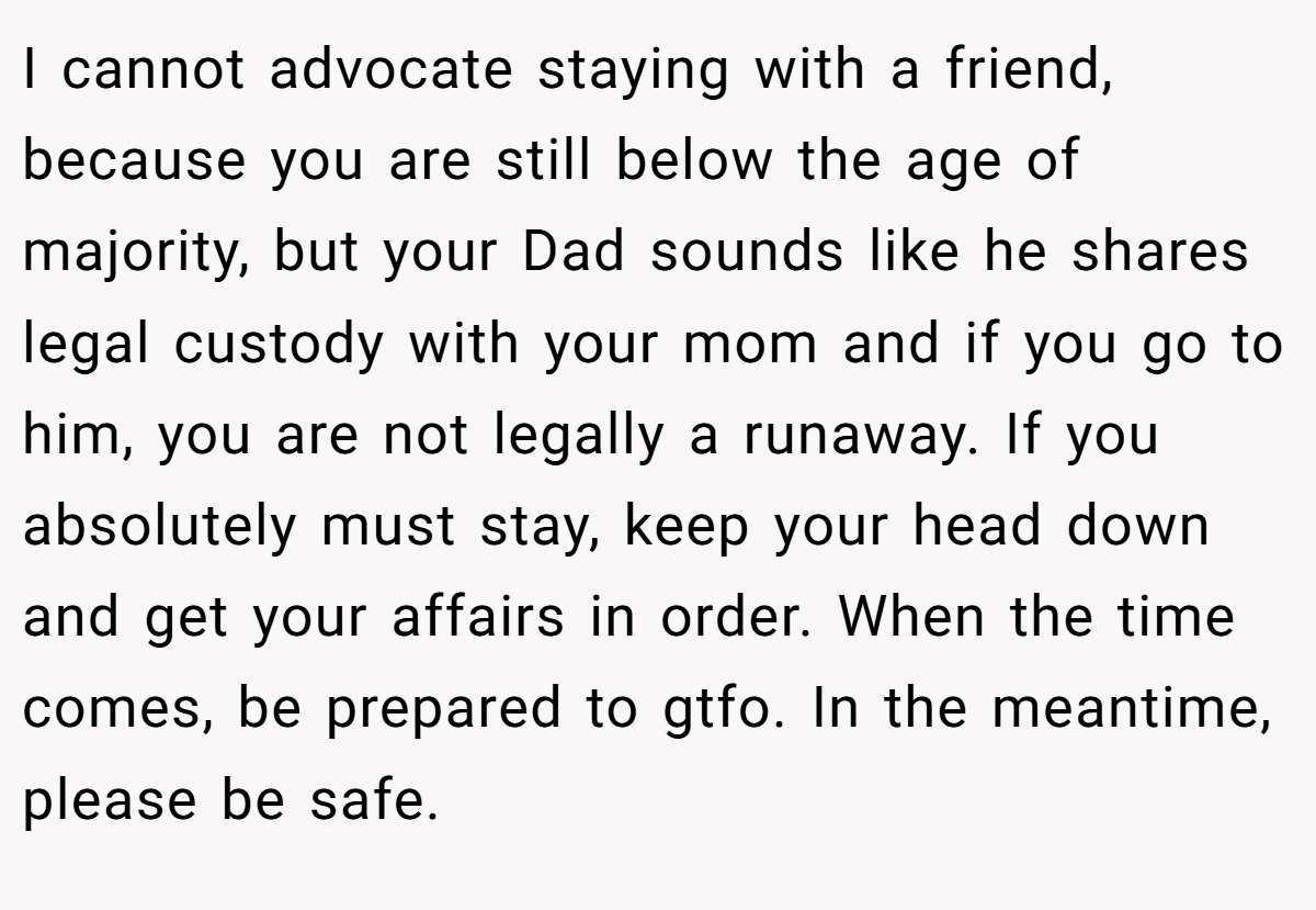 I cannot advocate staying with a friend, because you are still below the age of majority, but your Dad sounds like he shares legal custody with your mom and if you go to him, you are not legally a runaway. If you absolutely must stay, keep your head down and get your affairs in order. When the time comes, be prepared to gtfo. In the meantime, please be safe.
