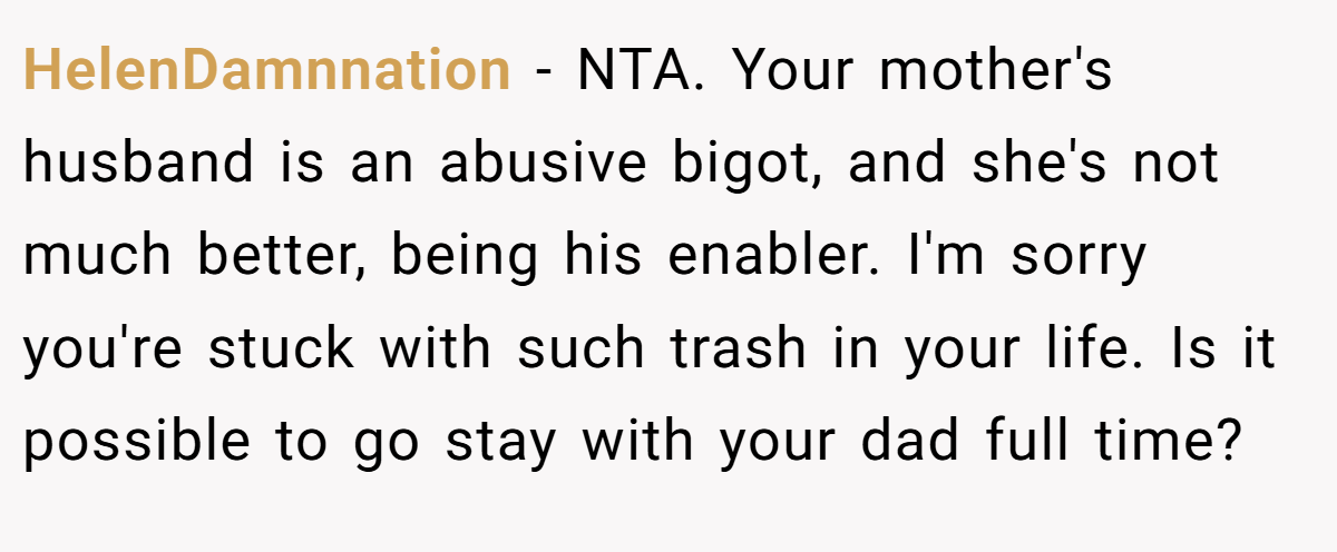 HelenDamnnation − NTA. Your mother's husband is an abusive bigot, and she's not much better, being his enabler. I'm sorry you're stuck with such trash in your life. Is it possible to go stay with your dad full time?