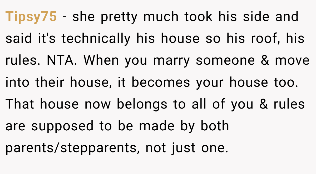 Tipsy75 − she pretty much took his side and said it's technically his house so his roof, his rules. NTA. When you marry someone & move into their house, it becomes your house too. That house now belongs to all of you & rules are supposed to be made by both parents/stepparents, not just one.