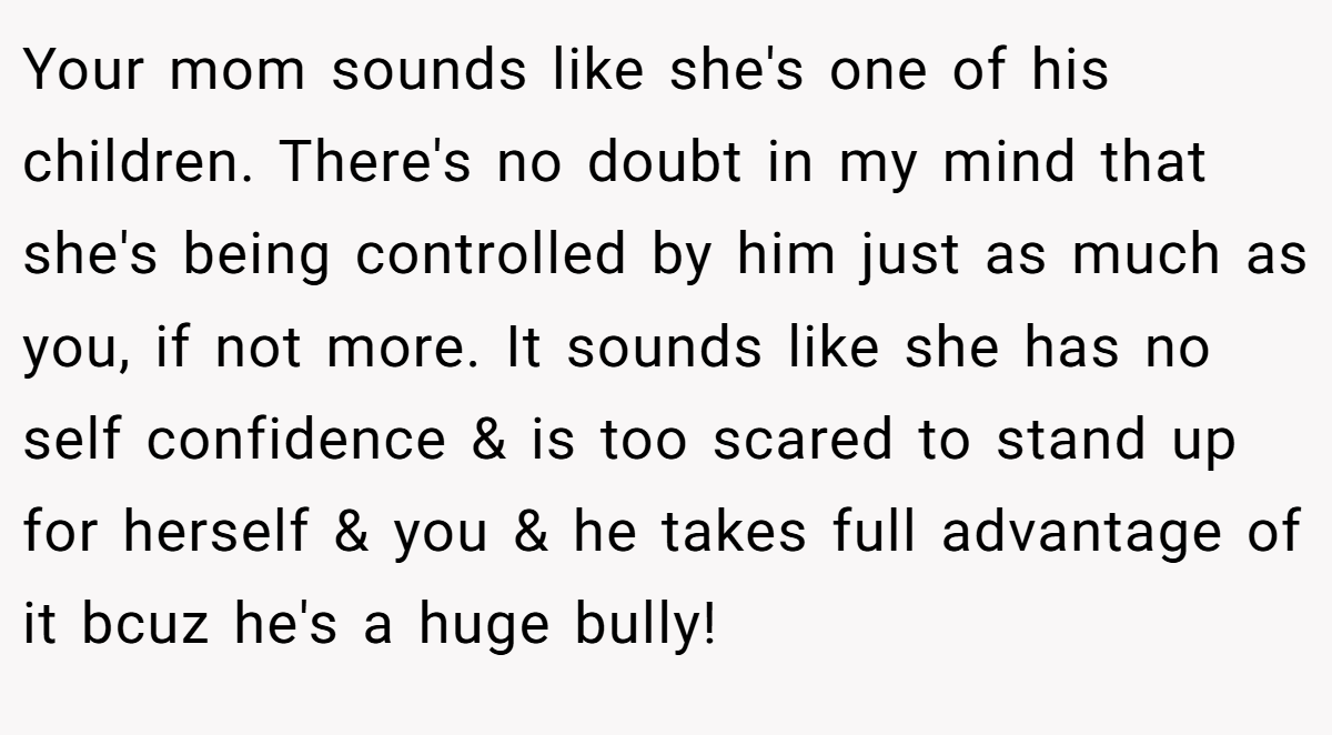 Your mom sounds like she's one of his children. There's no doubt in my mind that she's being controlled by him just as much as you, if not more. It sounds like she has no self confidence & is too scared to stand up for herself & you & he takes full advantage of it bcuz he's a huge bully!