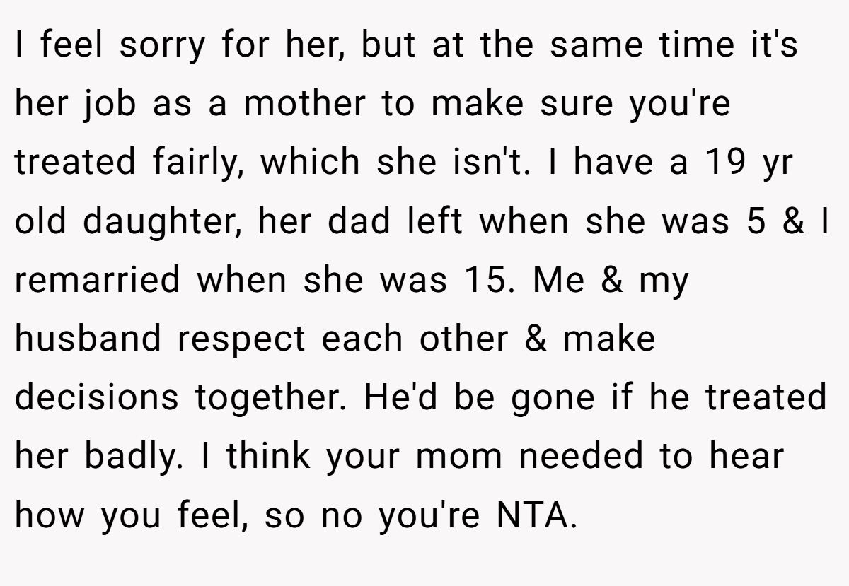 I feel sorry for her, but at the same time it's her job as a mother to make sure you're treated fairly, which she isn't. I have a 19 yr old daughter, her dad left when she was 5 & I remarried when she was 15. Me & my husband respect each other & make decisions together. He'd be gone if he treated her badly. I think your mom needed to hear how you feel, so no you're NTA.