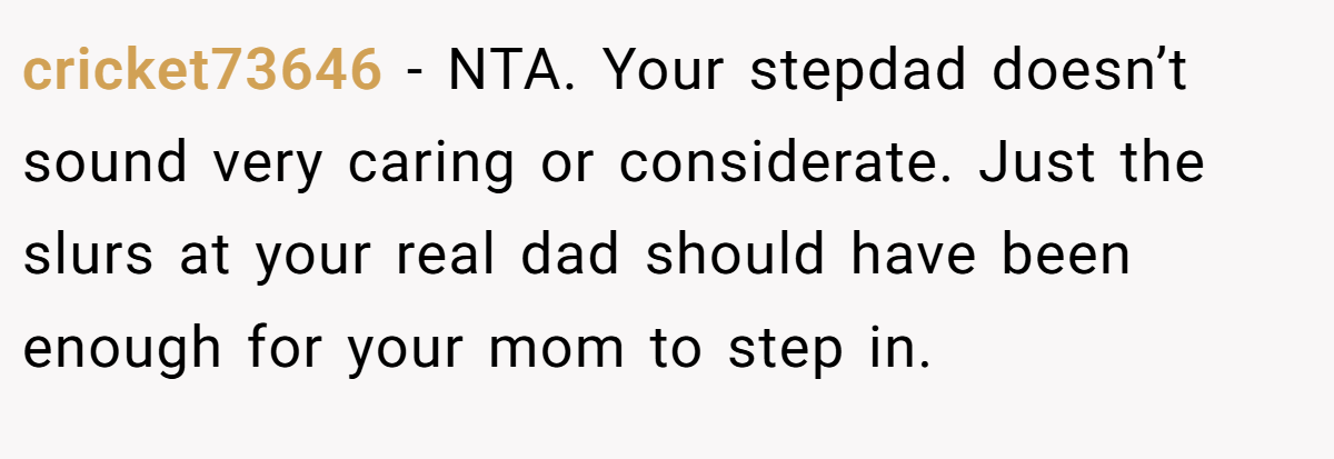 cricket73646 − NTA. Your stepdad doesn’t sound very caring or considerate. Just the slurs at your real dad should have been enough for your mom to step in.
