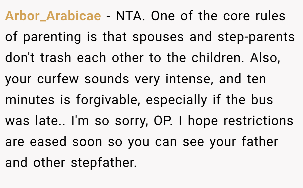 Arbor_Arabicae − NTA. One of the core rules of parenting is that spouses and step-parents don't trash each other to the children. Also, your curfew sounds very intense, and ten minutes is forgivable, especially if the bus was late.. I'm so sorry, OP. I hope restrictions are eased soon so you can see your father and other stepfather.